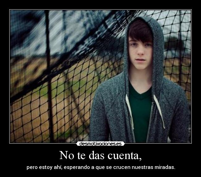 No te das cuenta, - pero estoy ahí, esperando a que se crucen nuestras miradas.