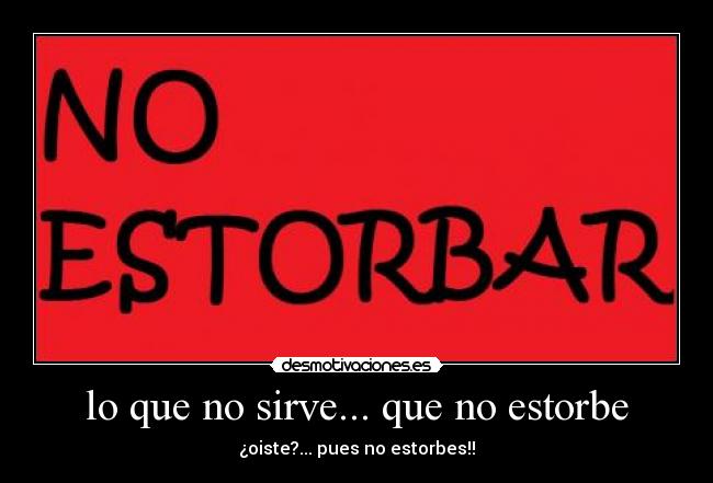 lo que no sirve... que no estorbe - ¿oiste?... pues no estorbes!!