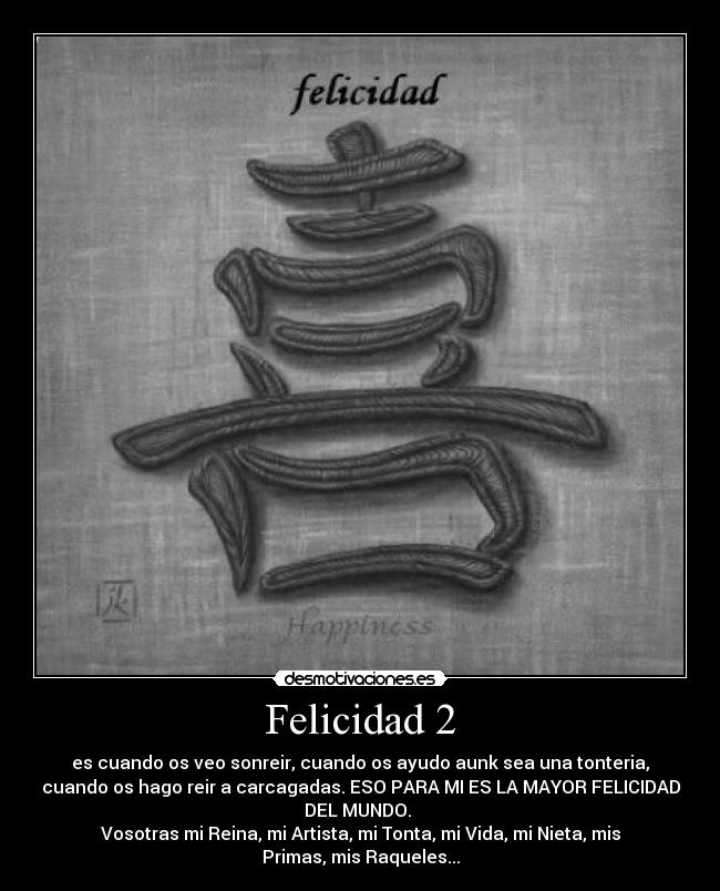 Felicidad 2 - es cuando os veo sonreir, cuando os ayudo aunk sea una tonteria,
cuando os hago reir a carcagadas. ESO PARA MI ES LA MAYOR FELICIDAD
DEL MUNDO.
Vosotras mi Reina, mi Artista, mi Tonta, mi Vida, mi Nieta, mis
Primas, mis Raqueles...