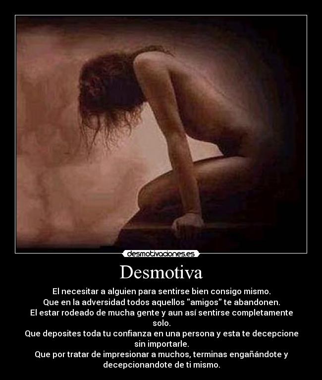 Desmotiva - El necesitar a alguien para sentirse bien consigo mismo.
Que en la adversidad todos aquellos amigos te abandonen.
El estar rodeado de mucha gente y aun así sentirse completamente
solo.
Que deposites toda tu confianza en una persona y esta te decepcione
sin importarle.
Que por tratar de impresionar a muchos, terminas engañándote y
decepcionandote de ti mismo.