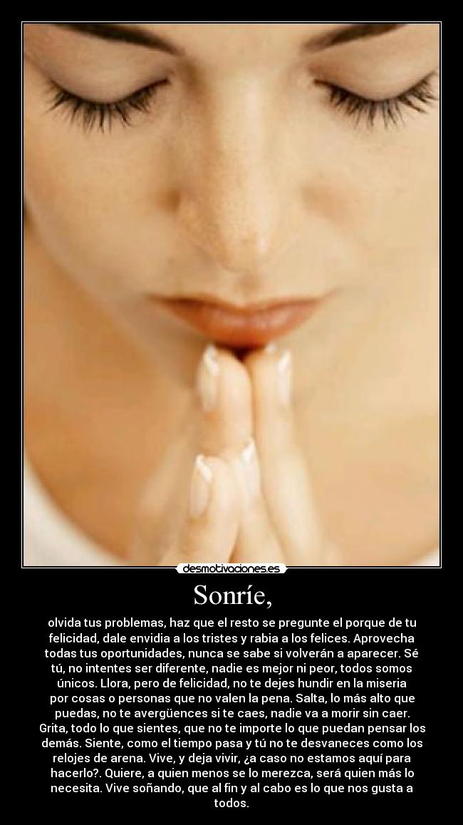 Sonríe, - olvida tus problemas, haz que el resto se pregunte el porque de tu
felicidad, dale envidia a los tristes y rabia a los felices. Aprovecha
todas tus oportunidades, nunca se sabe si volverán a aparecer. Sé
tú, no intentes ser diferente, nadie es mejor ni peor, todos somos
únicos. Llora, pero de felicidad, no te dejes hundir en la miseria
por cosas o personas que no valen la pena. Salta, lo más alto que
puedas, no te avergüences si te caes, nadie va a morir sin caer.
Grita, todo lo que sientes, que no te importe lo que puedan pensar los
demás. Siente, como el tiempo pasa y tú no te desvaneces como los
relojes de arena. Vive, y deja vivir, ¿a caso no estamos aquí para
hacerlo?. Quiere, a quien menos se lo merezca, será quien más lo
necesita. Vive soñando, que al fin y al cabo es lo que nos gusta a
todos.