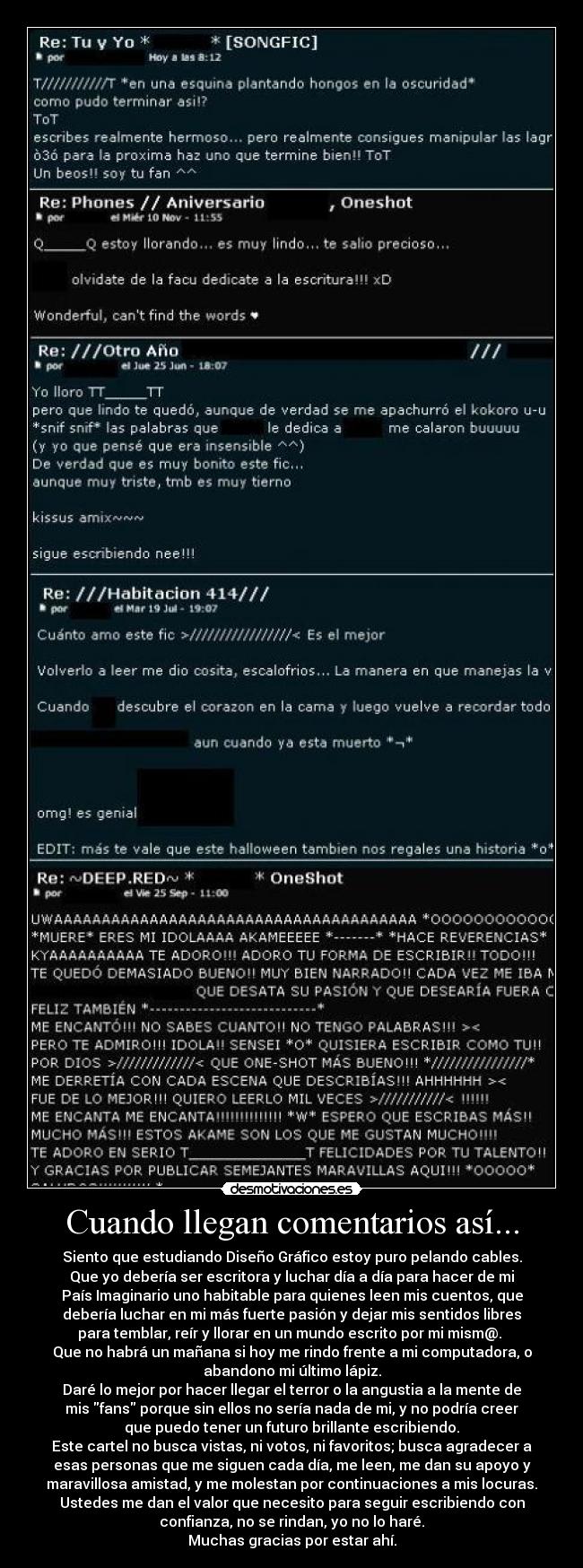 Cuando llegan comentarios así... - Siento que estudiando Diseño Gráfico estoy puro pelando cables.
Que yo debería ser escritora y luchar día a día para hacer de mi
País Imaginario uno habitable para quienes leen mis cuentos, que
debería luchar en mi más fuerte pasión y dejar mis sentidos libres
para temblar, reír y llorar en un mundo escrito por mi mism@. 
Que no habrá un mañana si hoy me rindo frente a mi computadora, o
abandono mi último lápiz.
Daré lo mejor por hacer llegar el terror o la angustia a la mente de
mis fans porque sin ellos no sería nada de mi, y no podría creer
que puedo tener un futuro brillante escribiendo.
Este cartel no busca vistas, ni votos, ni favoritos; busca agradecer a
esas personas que me siguen cada día, me leen, me dan su apoyo y
maravillosa amistad, y me molestan por continuaciones a mis locuras.
Ustedes me dan el valor que necesito para seguir escribiendo con
confianza, no se rindan, yo no lo haré.
Muchas gracias por estar ahí.