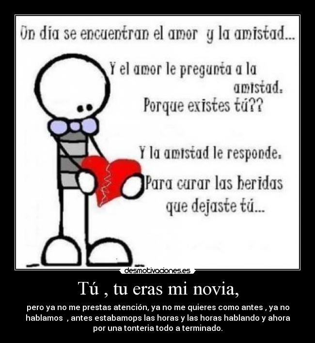 Tú , tu eras mi novia, - pero ya no me prestas atención, ya no me quieres como antes , ya no
hablamos , antes estabamops las horas y las horas hablando y ahora
por una tonteria todo a terminado.