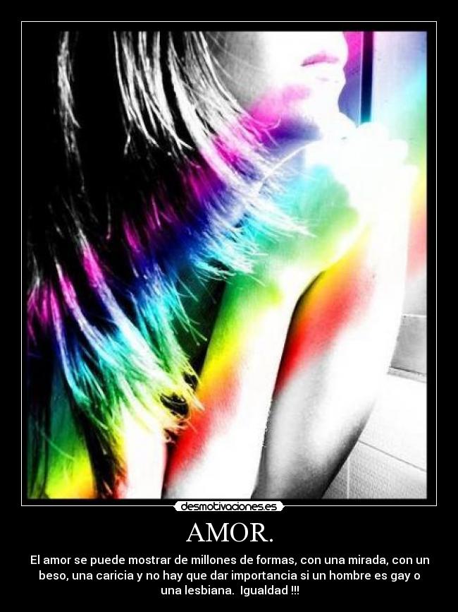 AMOR. - El amor se puede mostrar de millones de formas, con una mirada, con un
beso, una caricia y no hay que dar importancia si un hombre es gay o
una lesbiana.  Igualdad !!!
