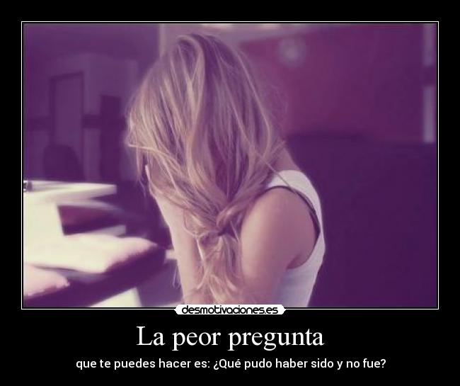 La peor pregunta - que te puedes hacer es: ¿Qué pudo haber sido y no fue?