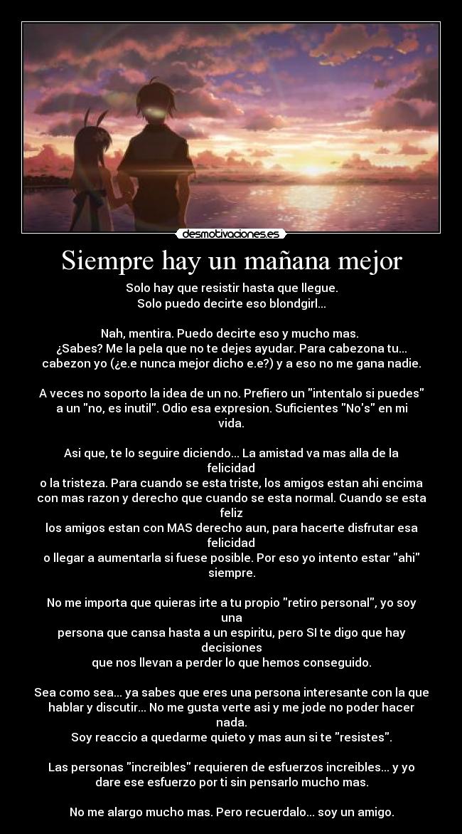 Siempre hay un mañana mejor - Solo hay que resistir hasta que llegue.
Solo puedo decirte eso blondgirl...

Nah, mentira. Puedo decirte eso y mucho mas. 
¿Sabes? Me la pela que no te dejes ayudar. Para cabezona tu...
cabezon yo (¿e.e nunca mejor dicho e.e?) y a eso no me gana nadie.

A veces no soporto la idea de un no. Prefiero un intentalo si puedes
a un no, es inutil. Odio esa expresion. Suficientes Nos en mi vida.

Asi que, te lo seguire diciendo... La amistad va mas alla de la felicidad
o la tristeza. Para cuando se esta triste, los amigos estan ahi encima
con mas razon y derecho que cuando se esta normal. Cuando se esta feliz
los amigos estan con MAS derecho aun, para hacerte disfrutar esa felicidad
o llegar a aumentarla si fuese posible. Por eso yo intento estar ahi siempre.

No me importa que quieras irte a tu propio retiro personal, yo soy una
persona que cansa hasta a un espiritu, pero SI te digo que hay decisiones
que nos llevan a perder lo que hemos conseguido.

Sea como sea... ya sabes que eres una persona interesante con la que
hablar y discutir... No me gusta verte asi y me jode no poder hacer nada.
Soy reaccio a quedarme quieto y mas aun si te resistes.

Las personas increibles requieren de esfuerzos increibles... y yo
dare ese esfuerzo por ti sin pensarlo mucho mas.

No me alargo mucho mas. Pero recuerdalo... soy un amigo.
