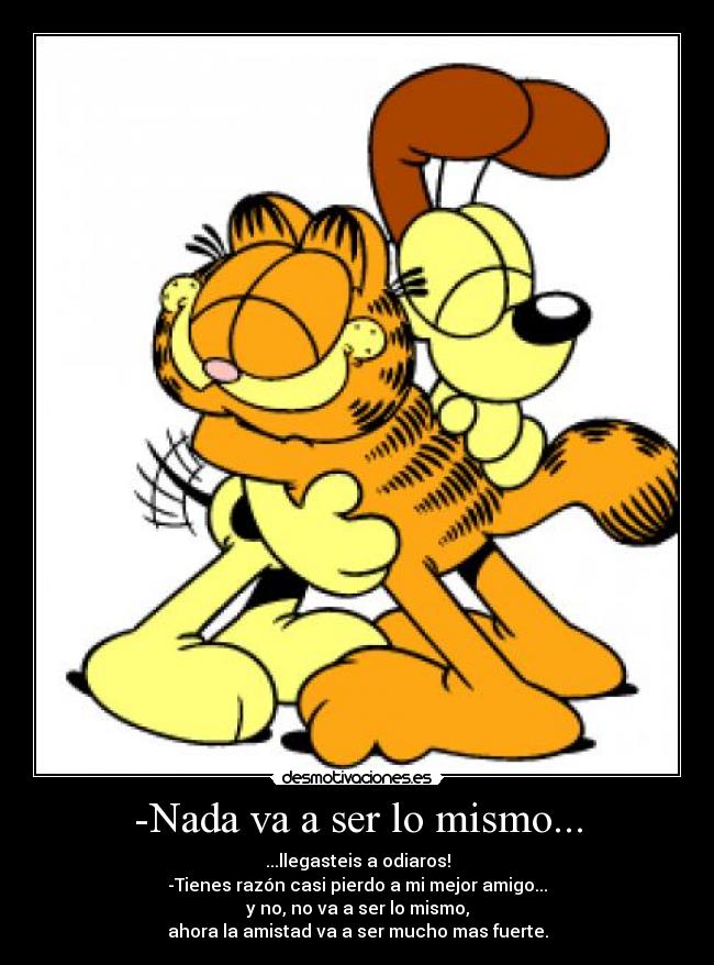 -Nada va a ser lo mismo... - ...llegasteis a odiaros!
-Tienes razón casi pierdo a mi mejor amigo...
y no, no va a ser lo mismo,
ahora la amistad va a ser mucho mas fuerte.