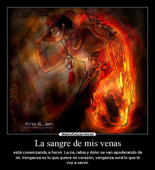 La sangre de mis venas - está comenzando a hervir. La ira, rabia y dolor se van apoderando de
mí. Venganza es lo que quiere mi corazón, venganza será lo que le
voy a servir.