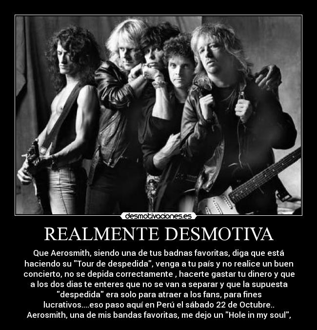 REALMENTE DESMOTIVA - Que Aerosmith, siendo una de tus badnas favoritas, diga que está
haciendo su Tour de despedida, venga a tu país y no realice un buen
concierto, no se depida correctamente , hacerte gastar tu dinero y que
a los dos dias te enteres que no se van a separar y que la supuesta
despedida era solo para atraer a los fans, para fines
lucrativos....eso paso aquí en Perú el sábado 22 de Octubre..
Aerosmith, una de mis bandas favoritas, me dejo un Hole in my soul,