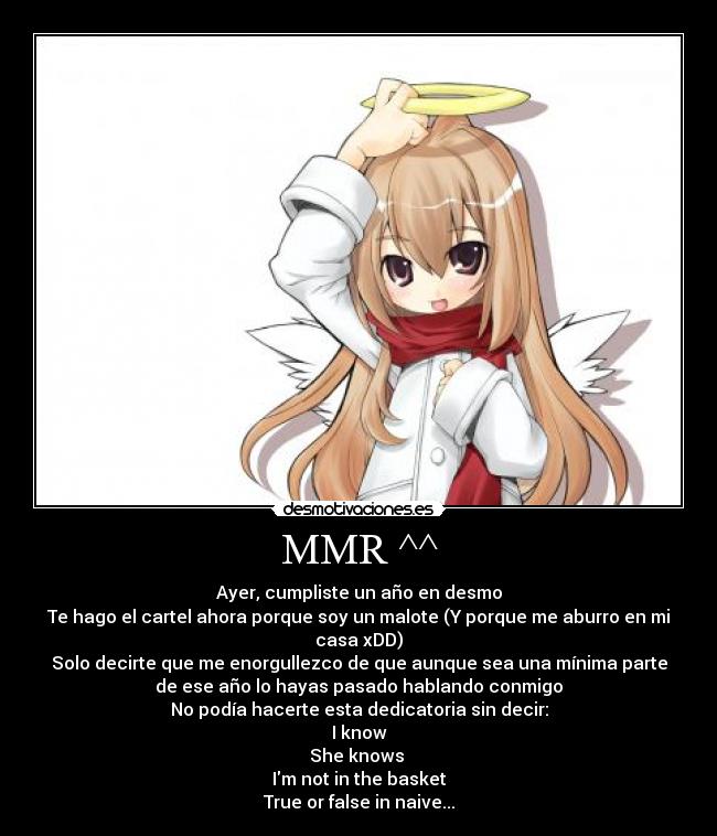 MMR ^^ - Ayer, cumpliste un año en desmo
Te hago el cartel ahora porque soy un malote (Y porque me aburro en mi
casa xDD)
Solo decirte que me enorgullezco de que aunque sea una mínima parte
de ese año lo hayas pasado hablando conmigo
No podía hacerte esta dedicatoria sin decir:
I know
She knows 
Im not in the basket
True or false in naive...