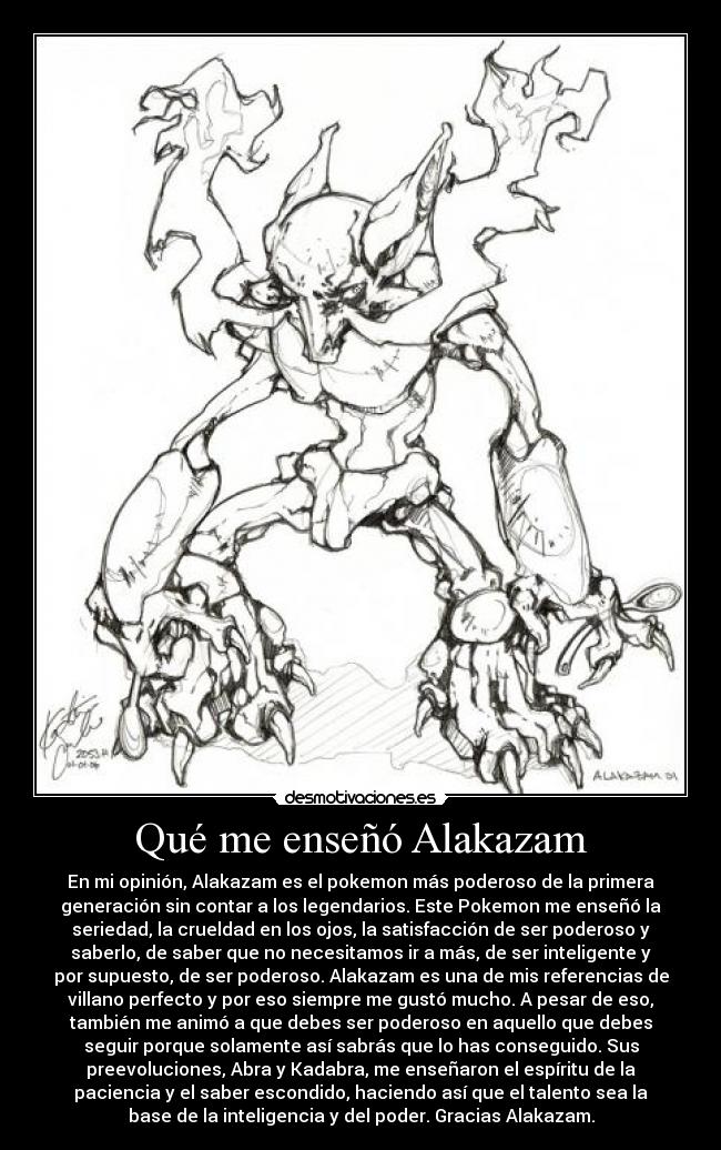 Qué me enseñó Alakazam - En mi opinión, Alakazam es el pokemon más poderoso de la primera
generación sin contar a los legendarios. Este Pokemon me enseñó la
seriedad, la crueldad en los ojos, la satisfacción de ser poderoso y
saberlo, de saber que no necesitamos ir a más, de ser inteligente y
por supuesto, de ser poderoso. Alakazam es una de mis referencias de
villano perfecto y por eso siempre me gustó mucho. A pesar de eso,
también me animó a que debes ser poderoso en aquello que debes
seguir porque solamente así sabrás que lo has conseguido. Sus
preevoluciones, Abra y Kadabra, me enseñaron el espíritu de la
paciencia y el saber escondido, haciendo así que el talento sea la
base de la inteligencia y del poder. Gracias Alakazam.