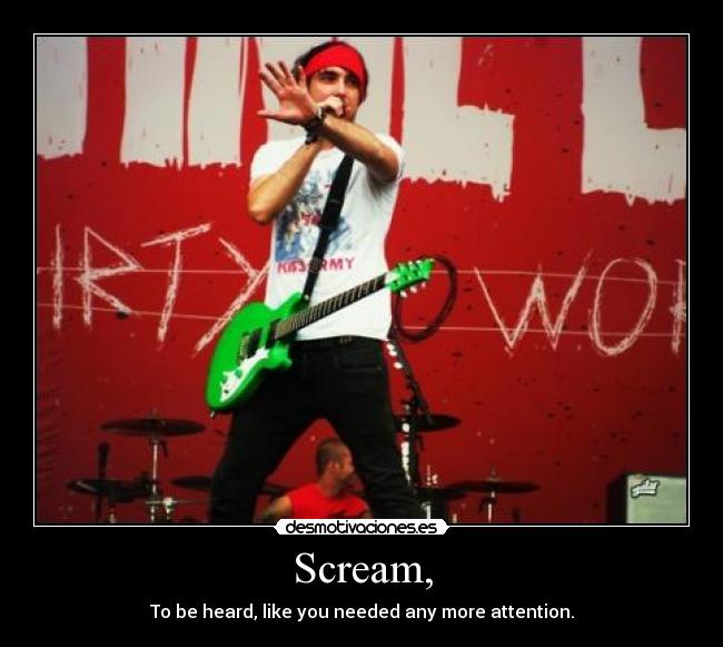 Scream, - To be heard, like you needed any more attention.