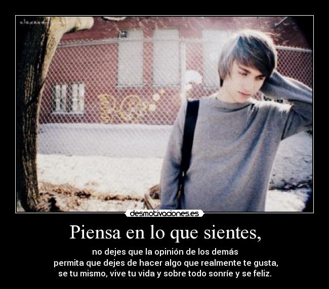 Piensa en lo que sientes, - no dejes que la opinión de los demás
permita que dejes de hacer algo que realmente te gusta,
se tu mismo, vive tu vida y sobre todo sonríe y se feliz.