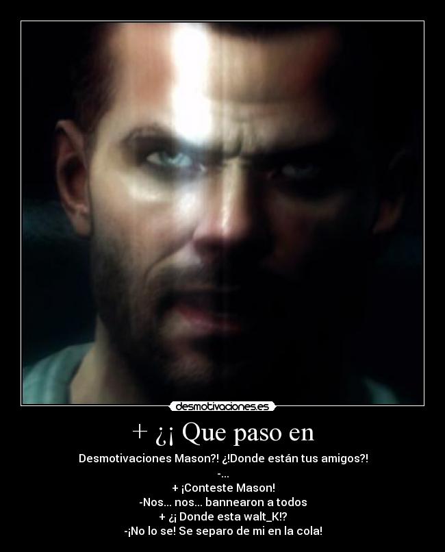 + ¿¡ Que paso en - Desmotivaciones Mason?! ¿!Donde están tus amigos?!
-...
+ ¡Conteste Mason!
-Nos... nos... bannearon a todos
+ ¿¡ Donde esta walt_K!?
-¡No lo se! Se separo de mi en la cola!