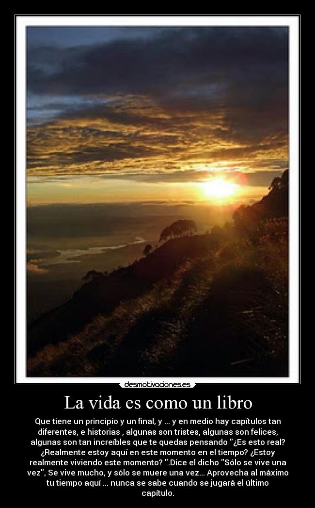 La vida es como un libro - Que tiene un principio y un final, y ... y en medio hay capítulos tan
diferentes, e historias , algunas son tristes, algunas son felices,
algunas son tan increíbles que te quedas pensando ¿Es esto real?
¿Realmente estoy aquí en este momento en el tiempo? ¿Estoy
realmente viviendo este momento? .Dice el dicho Sólo se vive una
vez, Se vive mucho, y sólo se muere una vez... Aprovecha al máximo
tu tiempo aquí ... nunca se sabe cuando se jugará el último
capítulo.