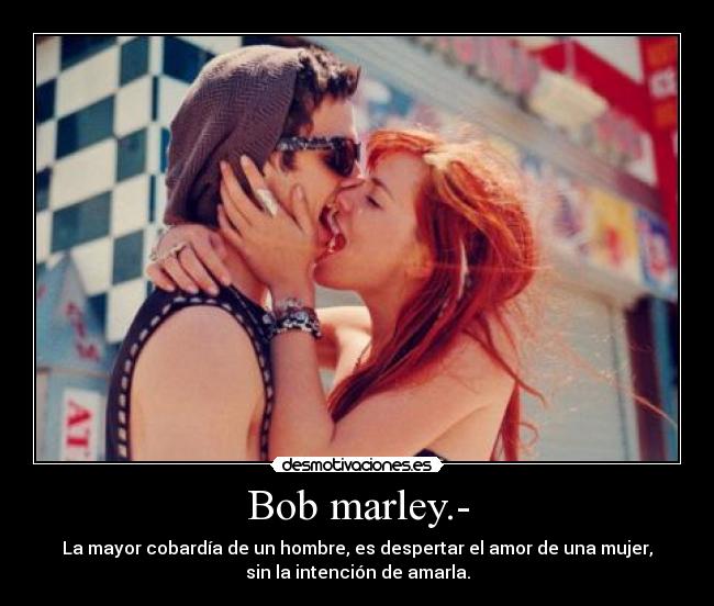 Bob marley.- - La mayor cobardía de un hombre, es despertar el amor de una mujer,
sin la intención de amarla.
