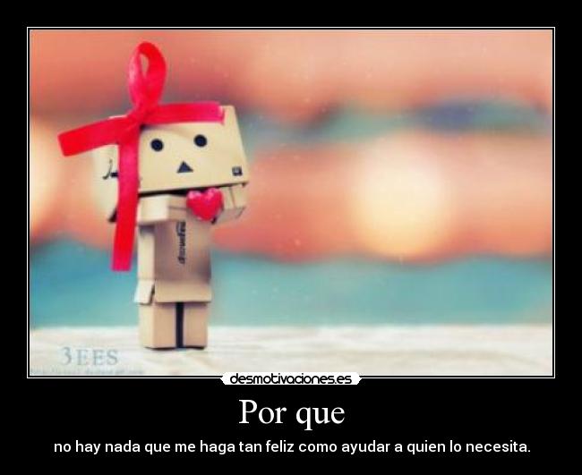 Por que - no hay nada que me haga tan feliz como ayudar a quien lo necesita.