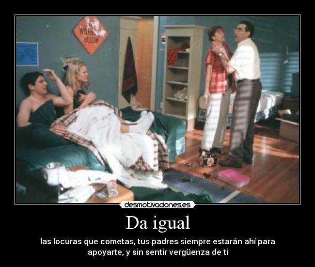 Da igual - las locuras que cometas, tus padres siempre estarán ahí para
apoyarte, y sin sentir vergüenza de ti