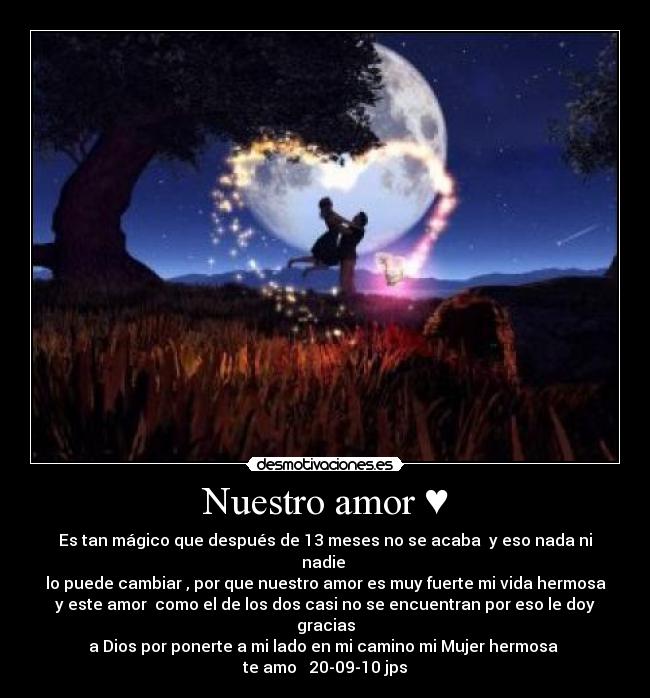 Nuestro amor ♥ - Es tan mágico que después de 13 meses no se acaba y eso nada ni nadie
lo puede cambiar , por que nuestro amor es muy fuerte mi vida hermosa
y este amor como el de los dos casi no se encuentran por eso le doy gracias
a Dios por ponerte a mi lado en mi camino mi Mujer hermosa
te amo♥ 20-09-10 jps♥