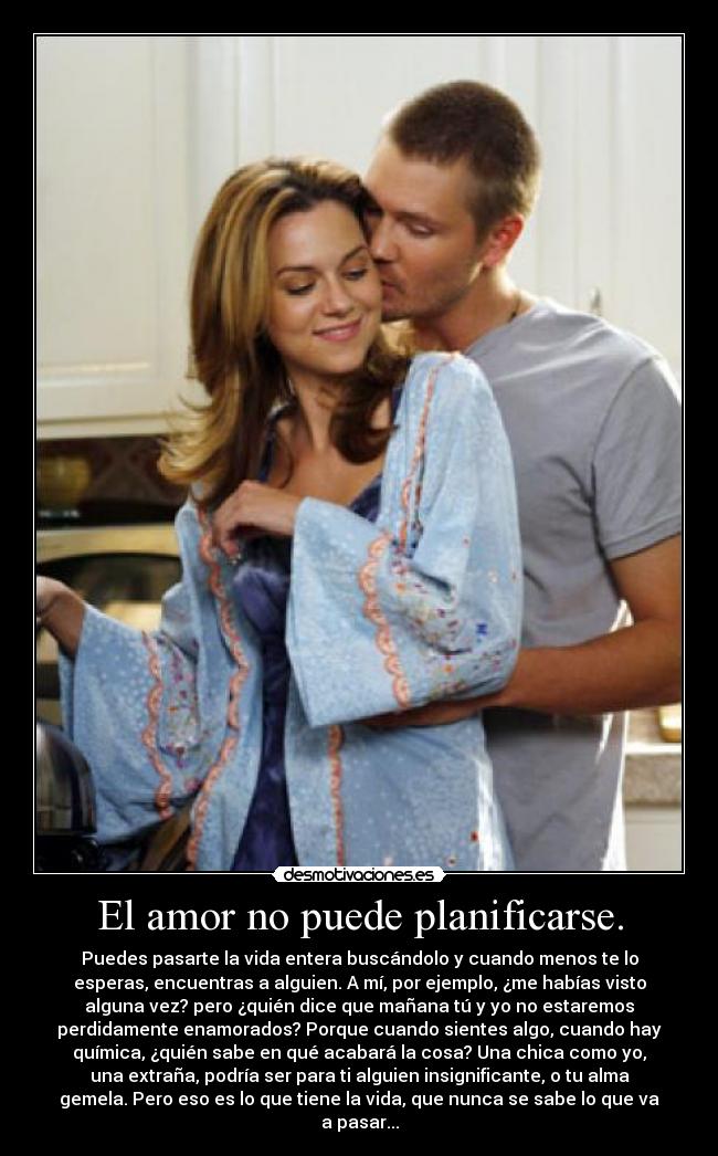 El amor no puede planificarse. - Puedes pasarte la vida entera buscándolo y cuando menos te lo
esperas, encuentras a alguien. A mí, por ejemplo, ¿me habías visto
alguna vez? pero ¿quién dice que mañana tú y yo no estaremos
perdidamente enamorados? Porque cuando sientes algo, cuando hay
química, ¿quién sabe en qué acabará la cosa? Una chica como yo,
una extraña, podría ser para ti alguien insignificante, o tu alma
gemela. Pero eso es lo que tiene la vida, que nunca se sabe lo que va
a pasar...