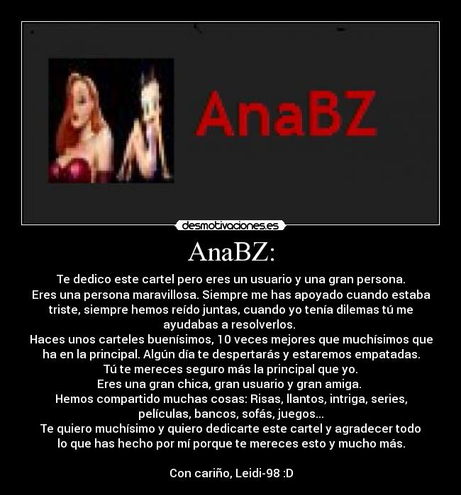 AnaBZ: - Te dedico este cartel pero eres un usuario y una gran persona.
Eres una persona maravillosa. Siempre me has apoyado cuando estaba
triste, siempre hemos reído juntas, cuando yo tenía dilemas tú me
ayudabas a resolverlos. 
Haces unos carteles buenísimos, 10 veces mejores que muchísimos que
ha en la principal. Algún día te despertarás y estaremos empatadas.
Tú te mereces seguro más la principal que yo.
Eres una gran chica, gran usuario y gran amiga. 
Hemos compartido muchas cosas: Risas, llantos, intriga, series,
películas, bancos, sofás, juegos...
Te quiero muchísimo y quiero dedicarte este cartel y agradecer todo
lo que has hecho por mí porque te mereces esto y mucho más.

Con cariño, Leidi-98 :D