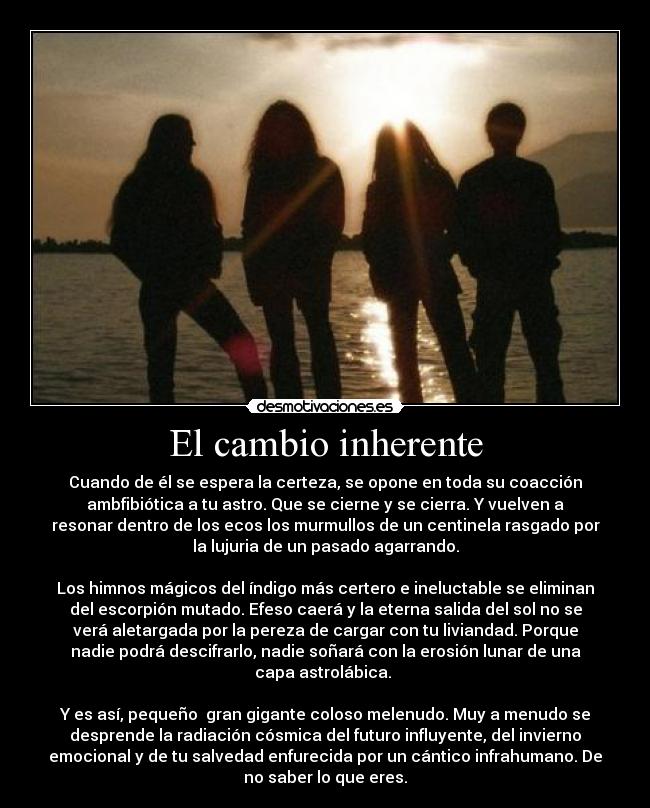 El cambio inherente - Cuando de él se espera la certeza, se opone en toda su coacción
ambfibiótica a tu astro. Que se cierne y se cierra. Y vuelven a
resonar dentro de los ecos los murmullos de un centinela rasgado por
la lujuria de un pasado agarrando.
Los himnos mágicos del índigo más certero e ineluctable se eliminan
del escorpión mutado. Efeso caerá y la eterna salida del sol no se
verá aletargada por la pereza de cargar con tu liviandad. Porque
nadie podrá descifrarlo, nadie soñará con la erosión lunar de una
capa astrolábica.
Y es así, pequeño gran gigante coloso melenudo. Muy a menudo se
desprende la radiación cósmica del futuro influyente, del invierno
emocional y de tu salvedad enfurecida por un cántico infrahumano. De
no saber lo que eres.