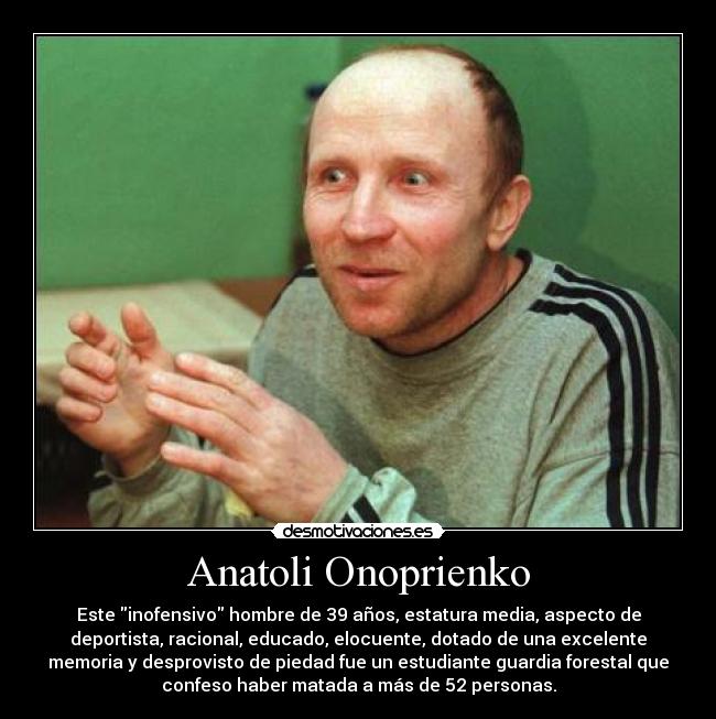 Anatoli Onoprienko - Este inofensivo hombre de 39 años, estatura media, aspecto de
deportista, racional, educado, elocuente, dotado de una excelente
memoria y desprovisto de piedad fue un estudiante guardia forestal que
confeso haber matada a más de 52 personas.