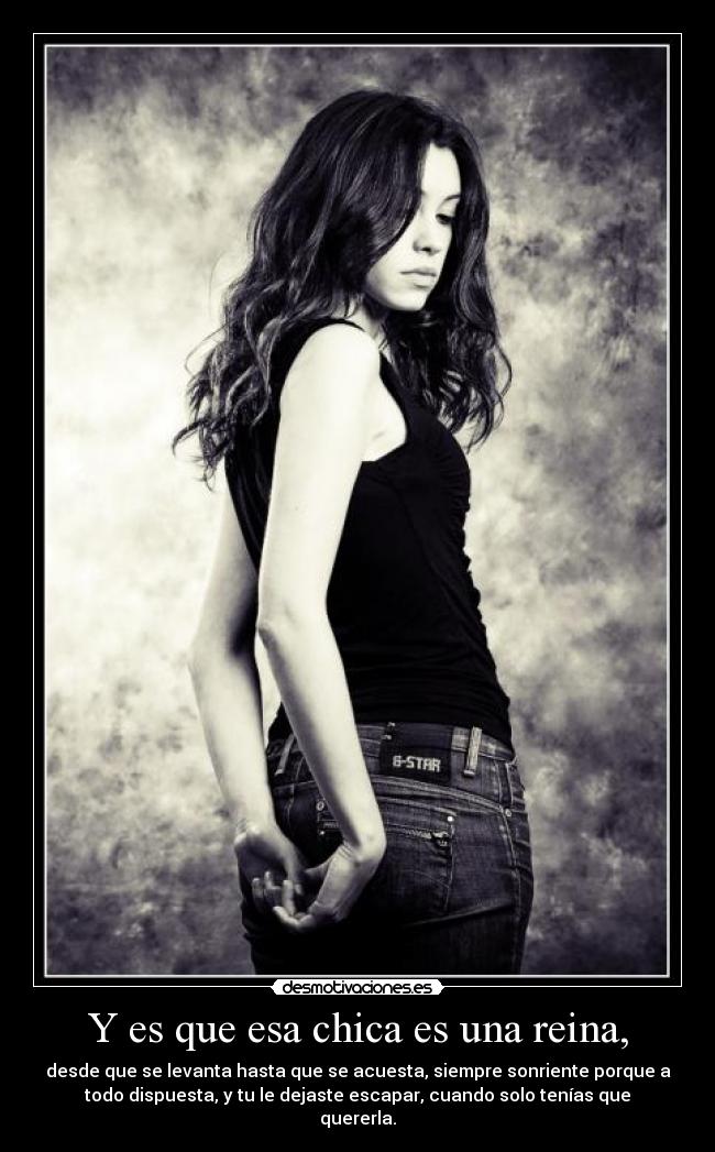 Y es que esa chica es una reina, - desde que se levanta hasta que se acuesta, siempre sonriente porque a
todo dispuesta, y tu le dejaste escapar, cuando solo tenías que
quererla.