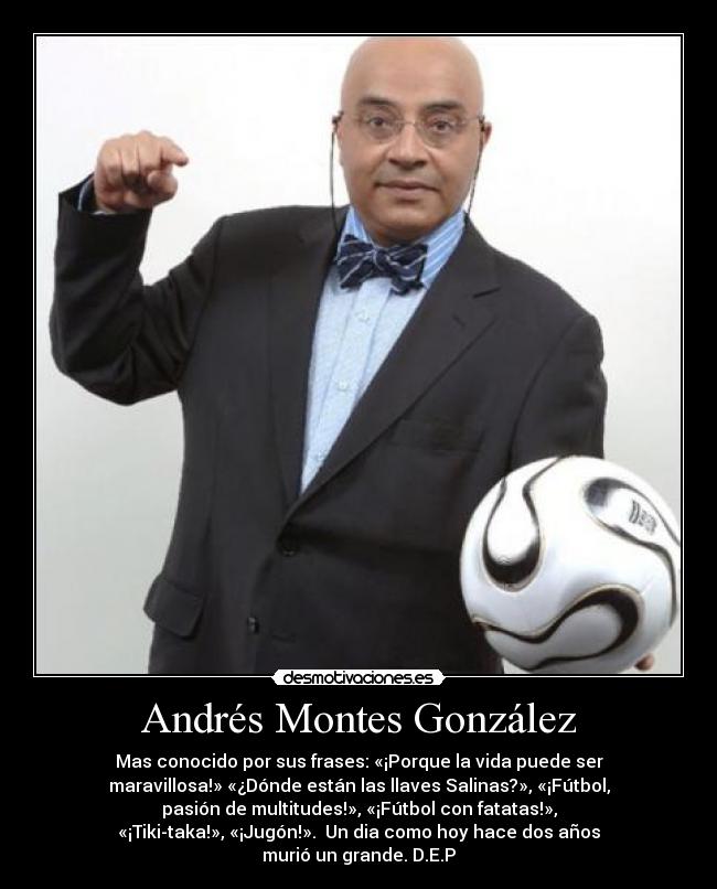 Andrés Montes González - Mas conocido por sus frases: «¡Porque la vida puede ser
maravillosa!» «¿Dónde están las llaves Salinas?», «¡Fútbol,
pasión de multitudes!», «¡Fútbol con fatatas!»,
«¡Tiki-taka!», «¡Jugón!». Un dia como hoy hace dos años
murió un grande. D.E.P