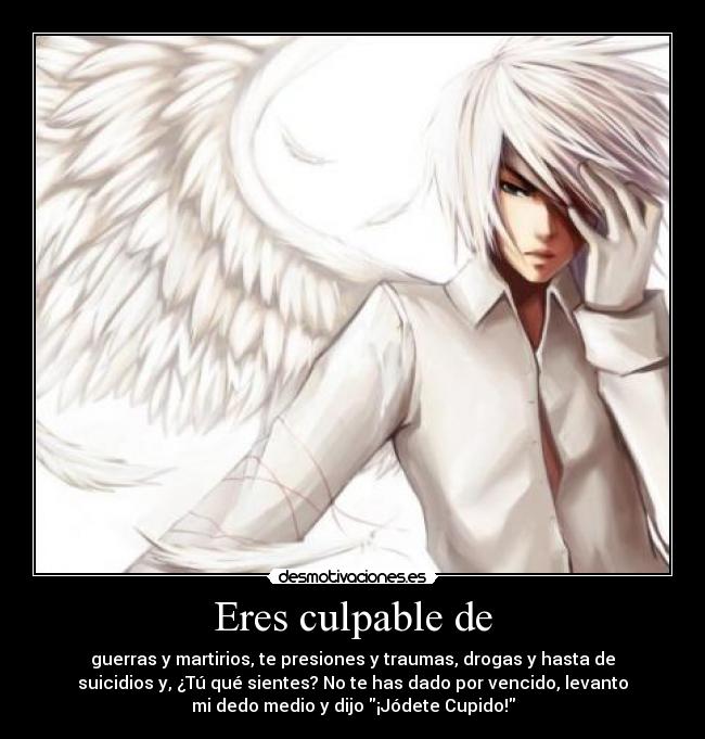 Eres culpable de - guerras y martirios, te presiones y traumas, drogas y hasta de
suicidios y, ¿Tú qué sientes? No te has dado por vencido, levanto
mi dedo medio y dijo ¡Jódete Cupido!