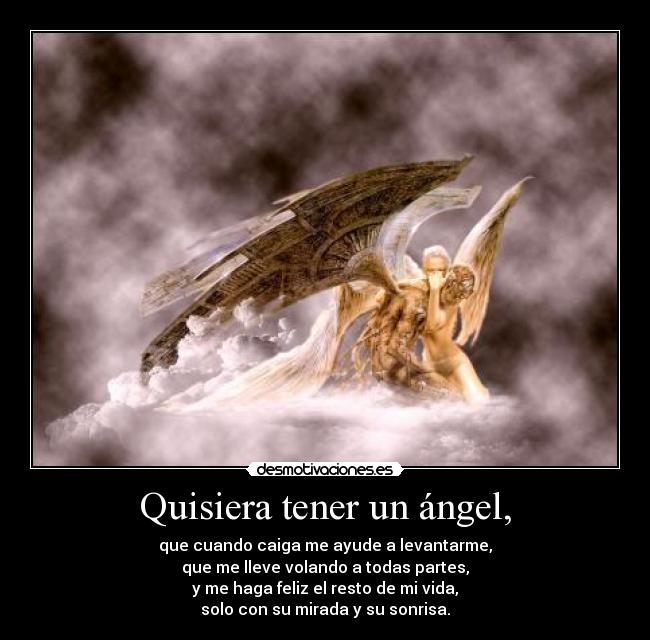 Quisiera tener un ángel, - que cuando caiga me ayude a levantarme,
que me lleve volando a todas partes,
y me haga feliz el resto de mi vida,
solo con su mirada y su sonrisa.