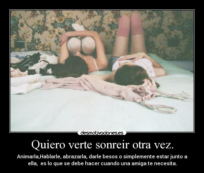 Quiero verte sonreir otra vez. - Animarla,Hablarle, abrazarla, darle besos o simplemente estar junto a
ella, es lo que se debe hacer cuando una amiga te necesita.