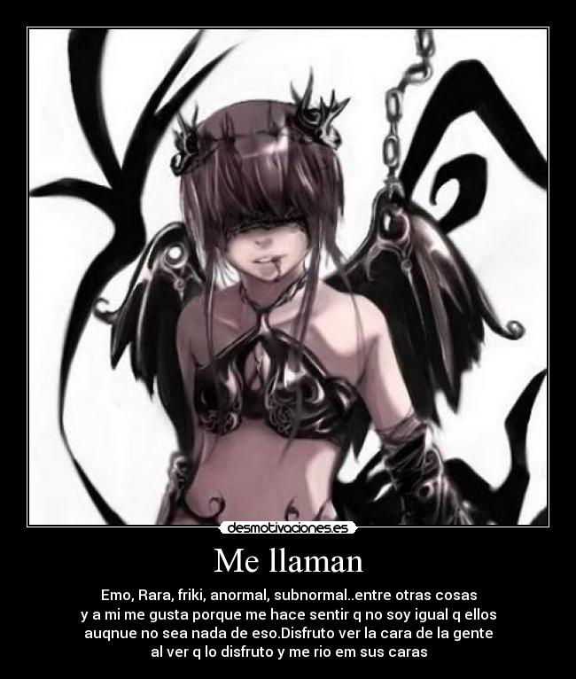 Me llaman - Emo, Rara, friki, anormal, subnormal..entre otras cosas
y a mi me gusta porque me hace sentir q no soy igual q ellos
auqnue no sea nada de eso.Disfruto ver la cara de la gente
al ver q lo disfruto y me rio em sus caras