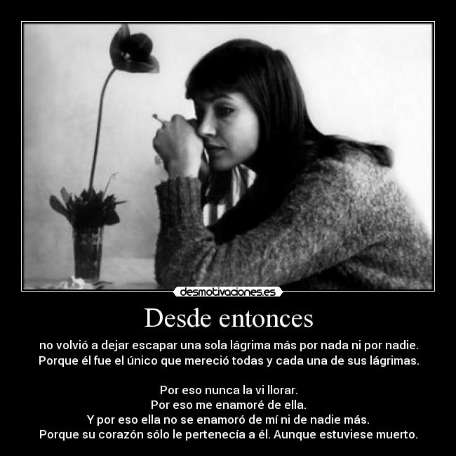Desde entonces - no volvió a dejar escapar una sola lágrima más por nada ni por nadie.
Porque él fue el único que mereció todas y cada una de sus lágrimas.
Por eso nunca la vi llorar.
Por eso me enamoré de ella.
Y por eso ella no se enamoró de mí ni de nadie más.
Porque su corazón sólo le pertenecía a él. Aunque estuviese muerto.