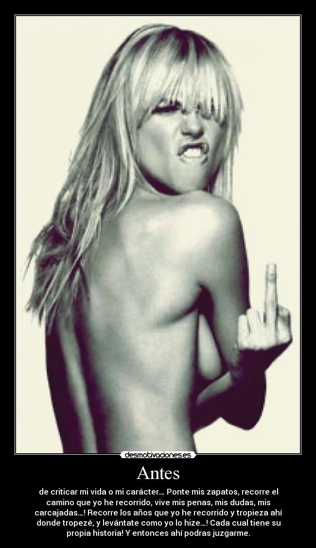 Antes - de criticar mi vida o mi carácter… Ponte mis zapatos, recorre el
camino que yo he recorrido, vive mis penas, mis dudas, mis
carcajadas…! Recorre los años que yo he recorrido y tropieza ahí
donde tropezé, y levántate como yo lo hize…! Cada cual tiene su
propia historia! Y entonces ahí podras juzgarme.