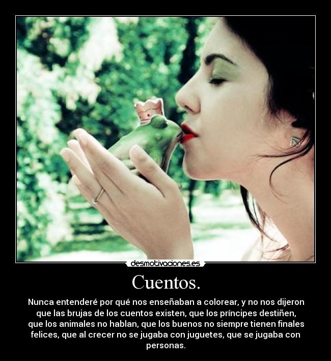 Cuentos. - Nunca entenderé por qué nos enseñaban a colorear, y no nos dijeron
que las brujas de los cuentos existen, que los príncipes destiñen,
que los animales no hablan, que los buenos no siempre tienen finales
felices, que al crecer no se jugaba con juguetes, que se jugaba con
personas.