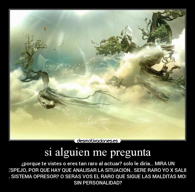 si alguien me pregunta - ¿porque te vistes o eres tan raro al actuar? solo le diria... MIRA UN
ESPEJO, POR QUE HAY QUE ANALISAR LA SITUACION.. SERE RARO YO X SALIR
DEL SISTEMA OPRESOR? O SERAS VOS EL RARO QUE SIGUE LAS MALDITAS MODAS
SIN PERSONALIDAD?