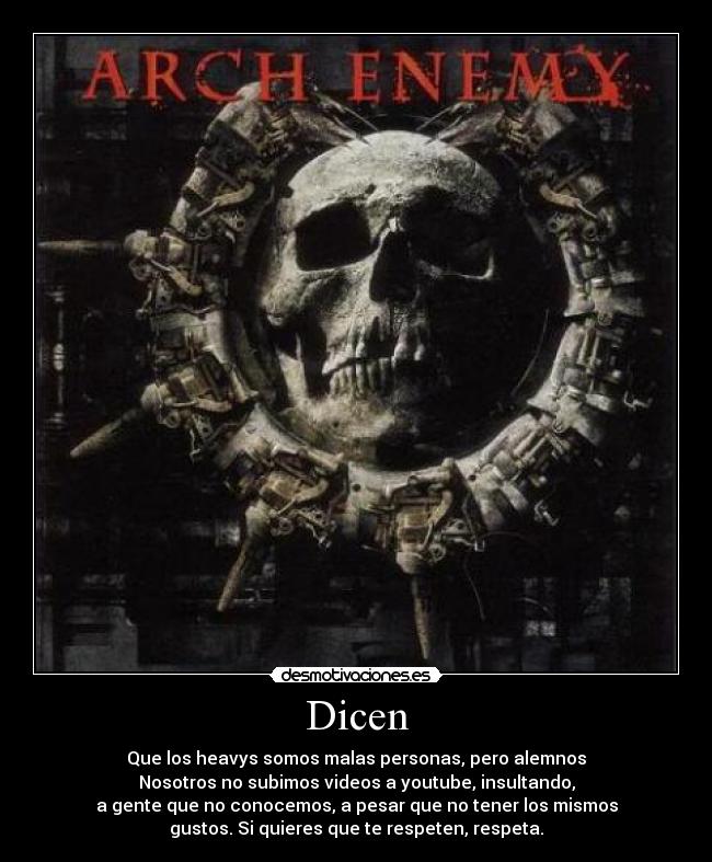 Dicen - Que los heavys somos malas personas, pero alemnos
Nosotros no subimos videos a youtube, insultando,
a gente que no conocemos, a pesar que no tener los mismos
gustos. Si quieres que te respeten, respeta.
