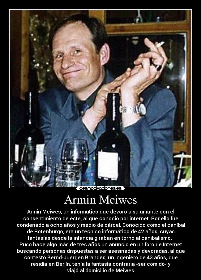 Armin Meiwes - Armin Meiwes, un informático que devoró a su amante con el
consentimiento de éste, al que conoció por internet. Por ello fue
condenado a ocho años y medio de cárcel. Conocido como el caníbal
de Rotenburgo, era un técnico informático de 42 años, cuyas
fantasías desde la infancia giraban en torno al canibalismo.
Puso hace algo más de tres años un anuncio en un foro de Internet
buscando personas dispuestas a ser asesinadas y devoradas, al que
contestó Bernd-Juergen Brandes, un ingeniero de 43 años, que
residía en Berlín, tenía la fantasía contraria -ser comido- y
viajó al domicilio de Meiwes