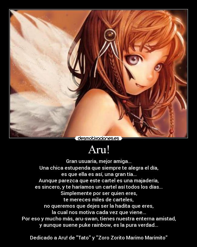 Aru! - Gran usuaria, mejor amiga...
Una chica estupenda que siempre te alegra el día,
es que ella es así, una gran tía...
Aunque parezca que este cartel es una majadería,
es sincero, y te haríamos un cartel así todos los días...
Simplemente por ser quien eres,
te mereces miles de carteles,
no queremos que dejes ser la hadita que eres,
la cual nos motiva cada vez que viene...
Por eso y mucho más, aru-swan, tienes nuestra enterna amistad,
y aunque suene puke rainbow, es la pura verdad...

Dedicado a Aru! de Tato y Zoro Zorito Marimo Marimito