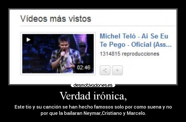 Verdad irónica, - Este tio y su canción se han hecho famosos solo por como suena y no
por que la bailaran Neymar,Cristiano y Marcelo.