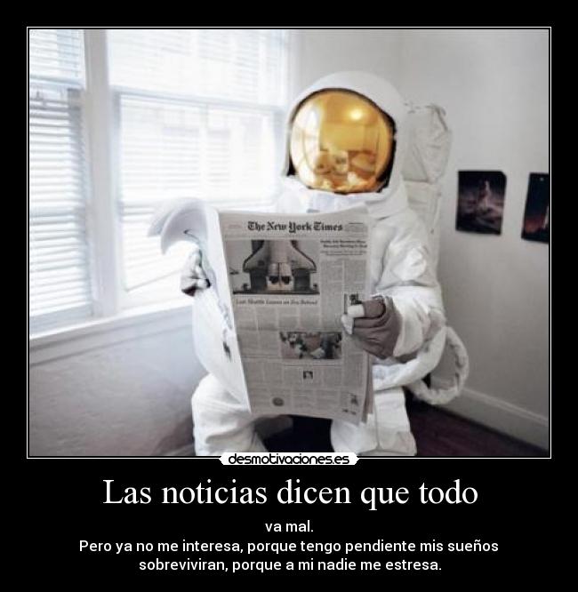 Las noticias dicen que todo - va mal.
 Pero ya no me interesa, porque tengo pendiente mis sueños 
sobreviviran, porque a mi nadie me estresa.