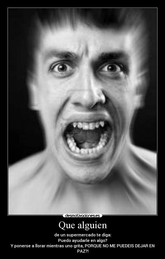 Que alguien - de un supermercado te diga:
Puedo ayudarle en algo?
Y ponerse a llorar mientras uno grita, PORQUE NO ME PUEDEIS DEJAR EN PAZ?!