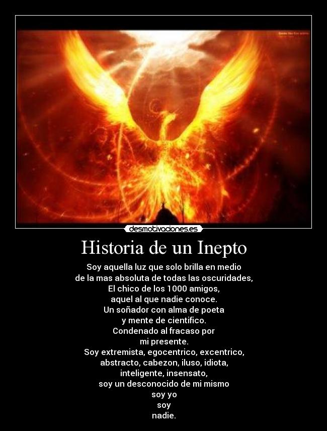 Historia de un Inepto - Soy aquella luz que solo brilla en medio
de la mas absoluta de todas las oscuridades,
El chico de los 1000 amigos,
aquel al que nadie conoce.
Un soñador con alma de poeta
y mente de cientifico.
Condenado al fracaso por
mi presente.
Soy extremista, egocentrico, excentrico,
abstracto, cabezon, iluso, idiota,
inteligente, insensato,
soy un desconocido de mi mismo
soy yo
soy
nadie.
