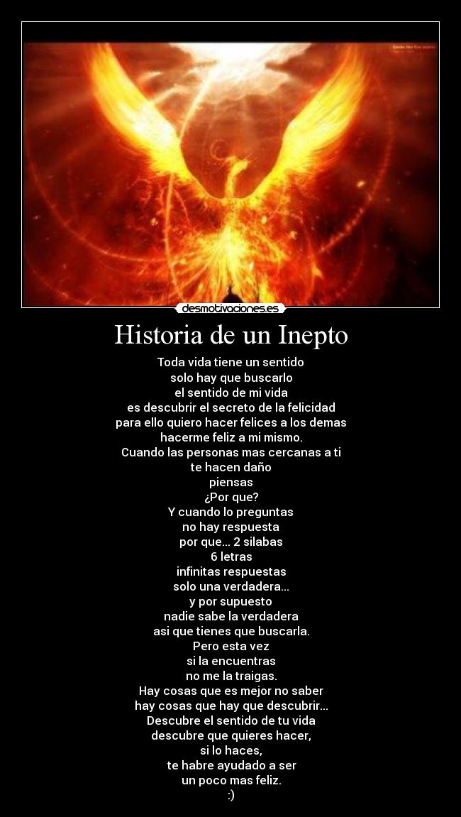 Historia de un Inepto - Toda vida tiene un sentido
solo hay que buscarlo
el sentido de mi vida
es descubrir el secreto de la felicidad
para ello quiero hacer felices a los demas
hacerme feliz a mi mismo.
Cuando las personas mas cercanas a ti
te hacen daño
piensas
¿Por que?
Y cuando lo preguntas
no hay respuesta
por que... 2 silabas
6 letras
infinitas respuestas
solo una verdadera...
y por supuesto
nadie sabe la verdadera
asi que tienes que buscarla.
Pero esta vez
si la encuentras
no me la traigas.
Hay cosas que es mejor no saber
hay cosas que hay que descubrir...
Descubre el sentido de tu vida
descubre que quieres hacer,
si lo haces,
te habre ayudado a ser
un poco mas feliz.
:)