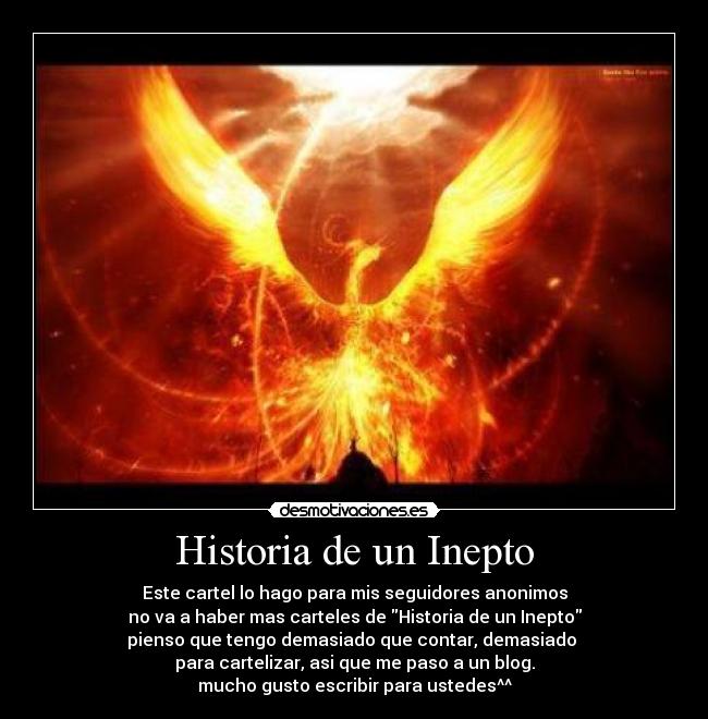 Historia de un Inepto - Este cartel lo hago para mis seguidores anonimos
no va a haber mas carteles de Historia de un Inepto
pienso que tengo demasiado que contar, demasiado
para cartelizar, asi que me paso a un blog.
mucho gusto escribir para ustedes^^