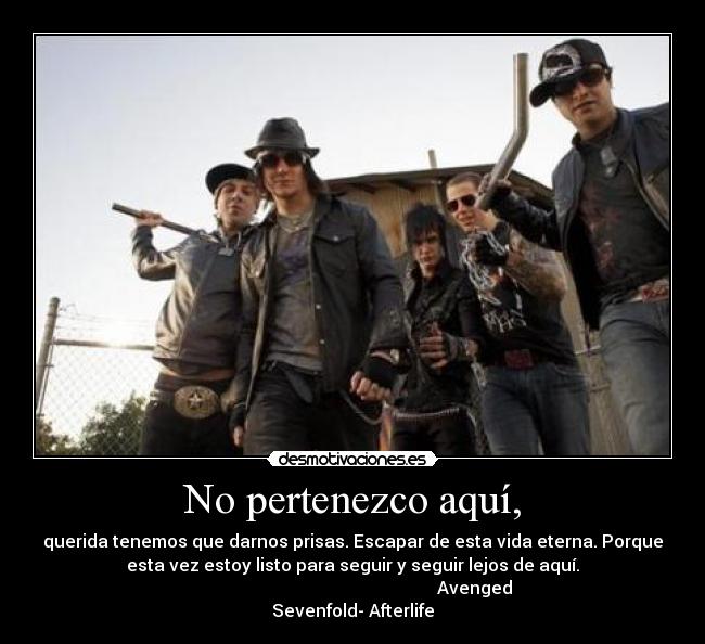 No pertenezco aquí, - querida tenemos que darnos prisas. Escapar de esta vida eterna. Porque
esta vez estoy listo para seguir y seguir lejos de aquí.
Avenged
Sevenfold- Afterlife