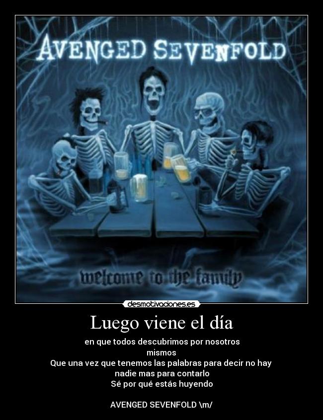 Luego viene el día - en que todos descubrimos por nosotros
mismos
Que una vez que tenemos las palabras para decir no hay
nadie mas para contarlo
Sé por qué estás huyendo
AVENGED SEVENFOLD \m/