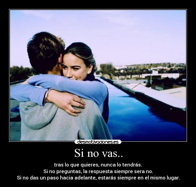 Si no vas.. - tras lo que quieres, nunca lo tendrás.
Si no preguntas, la respuesta siempre sera no.
Si no das un paso hacia adelante, estarás siempre en el mismo lugar.