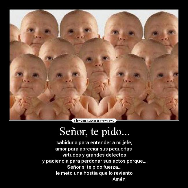 Señor, te pido... - sabiduría para entender a mi jefe,
amor para apreciar sus pequeñas
virtudes y grandes defectos
y paciencia para perdonar sus actos porque...
Señor si te pido fuerza...
le meto una hostia que lo reviento
Amén